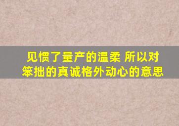 见惯了量产的温柔 所以对笨拙的真诚格外动心的意思